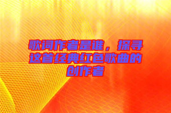 歌詞作者是誰，探尋這首經(jīng)典紅色歌曲的創(chuàng)作者