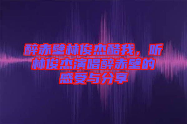 醉赤壁林俊杰酷我，聽林俊杰演唱醉赤壁的感受與分享