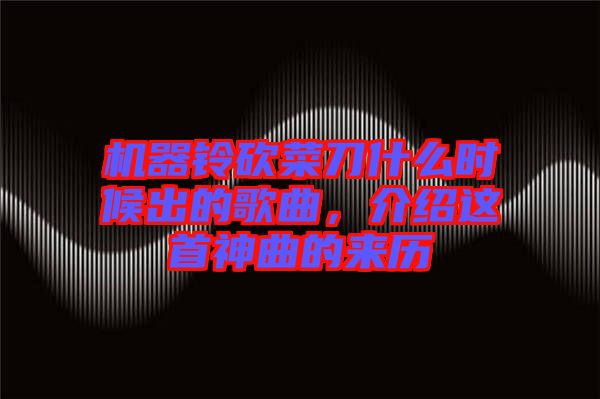 機(jī)器鈴砍菜刀什么時(shí)候出的歌曲，介紹這首神曲的來(lái)歷