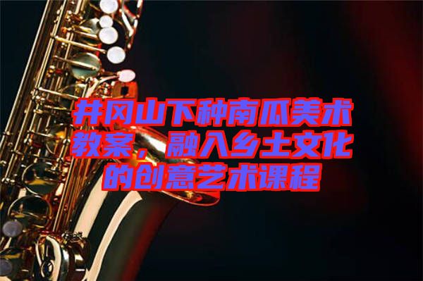 井岡山下種南瓜美術(shù)教案，融入鄉(xiāng)土文化的創(chuàng)意藝術(shù)課程