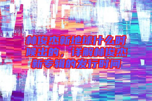 林俊杰新地球什么時候出的，詳解林俊杰新專輯的發(fā)行時間
