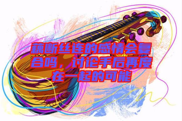 藕斷絲連的感情會復(fù)合嗎，討論手后再度在一起的可能