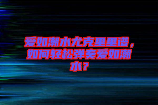 愛(ài)如潮水尤克里里譜，如何輕松彈奏愛(ài)如潮水？