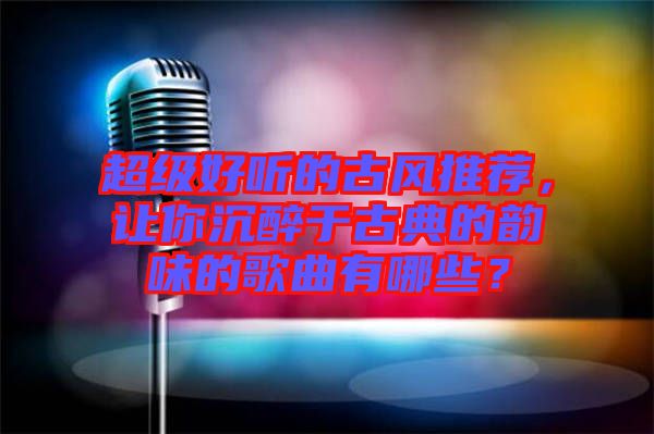 超級好聽的古風(fēng)推薦，讓你沉醉于古典的韻味的歌曲有哪些？