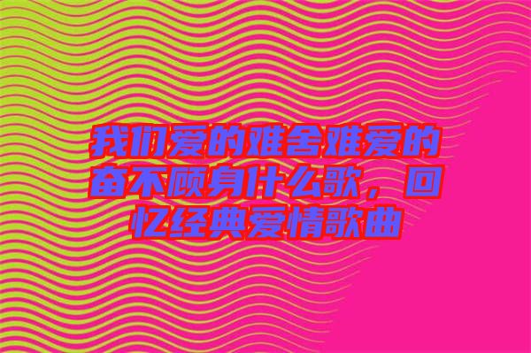 我們愛的難舍難愛的奮不顧身什么歌，回憶經(jīng)典愛情歌曲