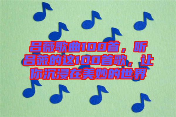 呂薇歌曲100首，聽(tīng)呂薇的這100首歌，讓你沉浸在美妙的世界