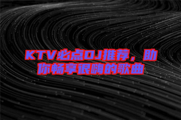 KTV必點(diǎn)DJ推薦，助你暢享很嗨的歌曲