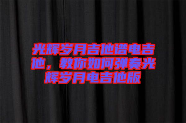 光輝歲月吉他譜電吉他，教你如何彈奏光輝歲月電吉他版