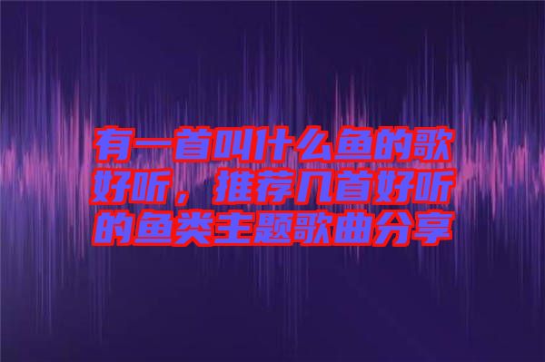 有一首叫什么魚的歌好聽(tīng)，推薦幾首好聽(tīng)的魚類主題歌曲分享