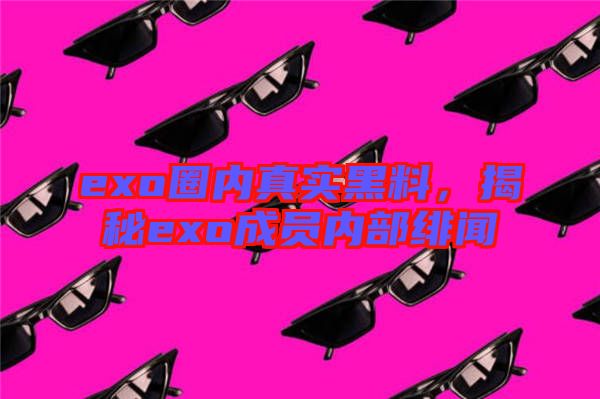 exo圈內(nèi)真實(shí)黑料，揭秘exo成員內(nèi)部緋聞