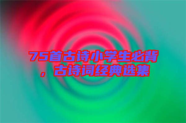 75首古詩小學生必背，古詩詞經(jīng)典選集