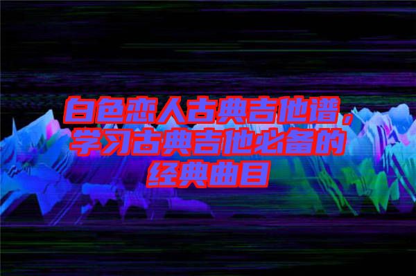 白色戀人古典吉他譜，學(xué)習(xí)古典吉他必備的經(jīng)典曲目