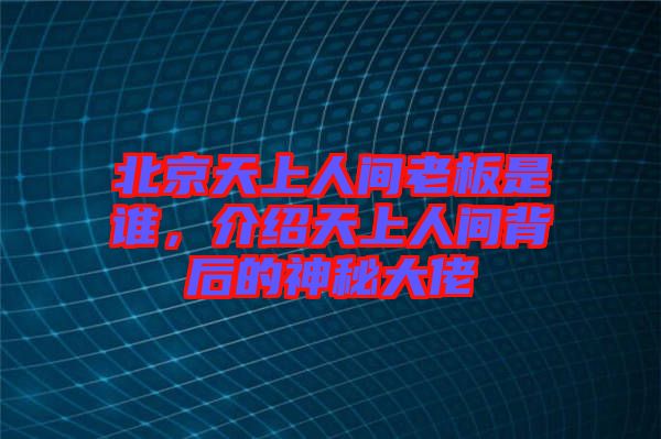北京天上人間老板是誰，介紹天上人間背后的神秘大佬