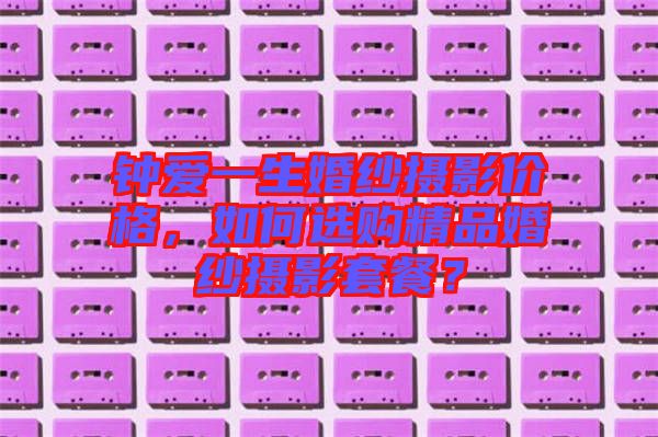 鐘愛一生婚紗攝影價格，如何選購精品婚紗攝影套餐？