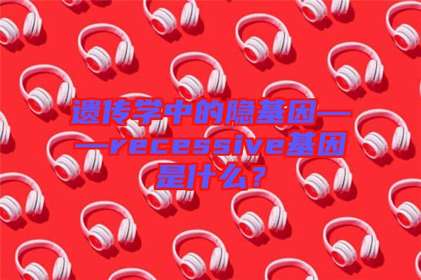遺傳學中的隱基因——recessive基因是什么？