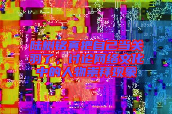 陸樹銘真把自己當關羽了，討論網絡文化中的人物崇拜現(xiàn)象