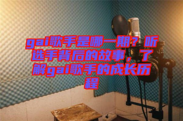 gai歌手是哪一期？聽選手背后的故事，了解gai歌手的成長歷程