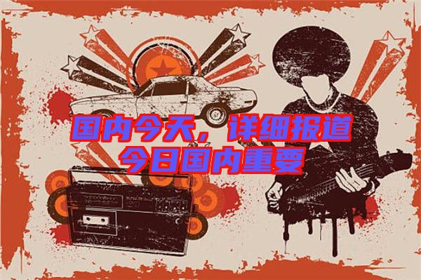 國內(nèi)今天，詳細報道今日國內(nèi)重要