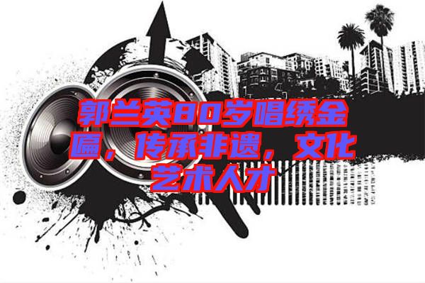 郭蘭英80歲唱繡金匾，傳承非遺，文化藝術(shù)人才