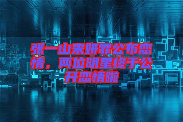 張一山宋妍霏公布戀情，兩位明星終于公開(kāi)戀情啦