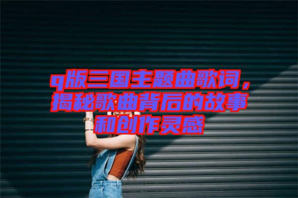 q版三國主題曲歌詞，揭秘歌曲背后的故事和創(chuàng)作靈感