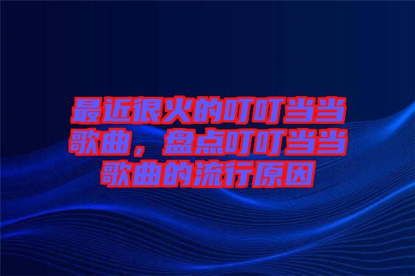 最近很火的叮叮當當歌曲，盤點叮叮當當歌曲的流行原因