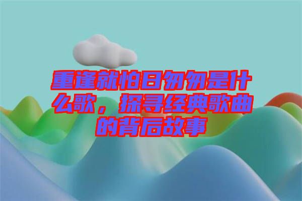 重逢就怕日匆匆是什么歌，探尋經(jīng)典歌曲的背后故事