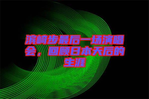 濱崎步最后一場演唱會，回顧日本天后的生涯