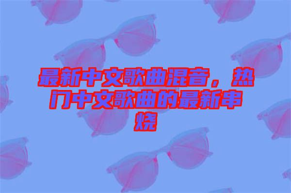 最新中文歌曲混音，熱門中文歌曲的最新串燒
