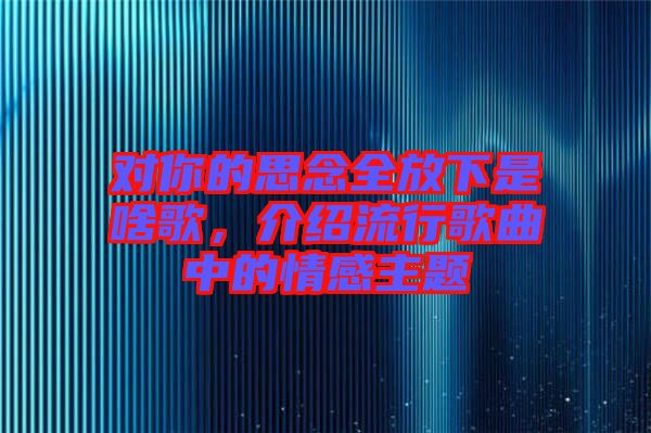 對(duì)你的思念全放下是啥歌，介紹流行歌曲中的情感主題