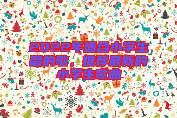 2022年適合小學(xué)生唱的歌，推薦最新的小學(xué)生歌曲