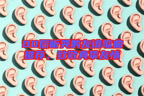 00后聽(tīng)哭的友誼歌曲推薦，致敬真摯友情