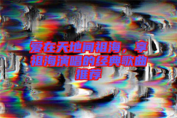 愛(ài)在天地間祖海，享祖海演唱的經(jīng)典歌曲推薦