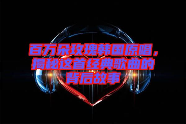 百萬朵玫瑰韓國原唱，揭秘這首經(jīng)典歌曲的背后故事