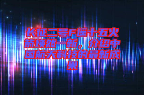 長(zhǎng)征二號(hào)F遙十五火箭煥然一新，介紹中國(guó)航天科技的最新成果