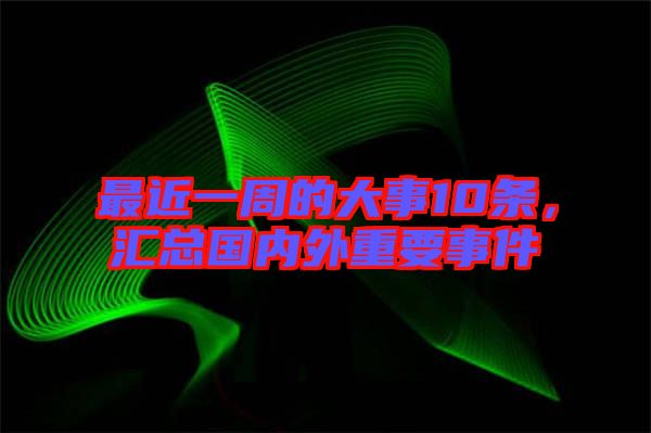 最近一周的大事10條，匯總國內(nèi)外重要事件