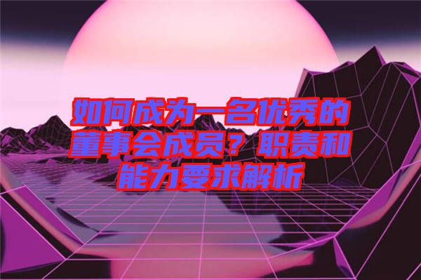 如何成為一名優(yōu)秀的董事會成員？職責(zé)和能力要求解析