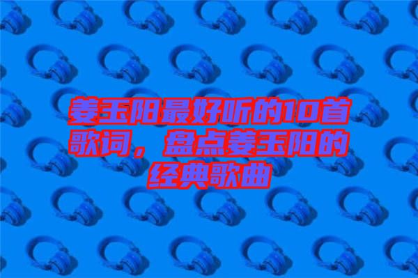 姜玉陽(yáng)最好聽(tīng)的10首歌詞，盤點(diǎn)姜玉陽(yáng)的經(jīng)典歌曲