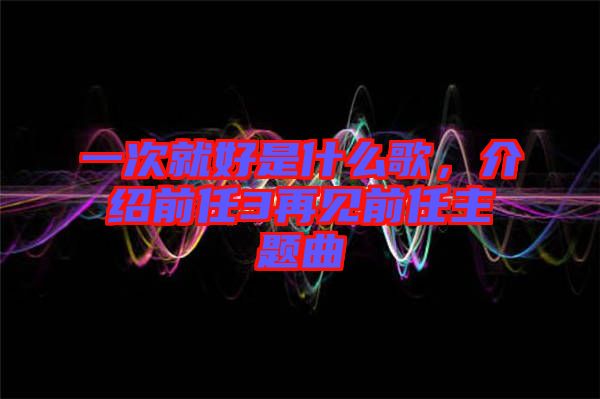 一次就好是什么歌，介紹前任3再見(jiàn)前任主題曲