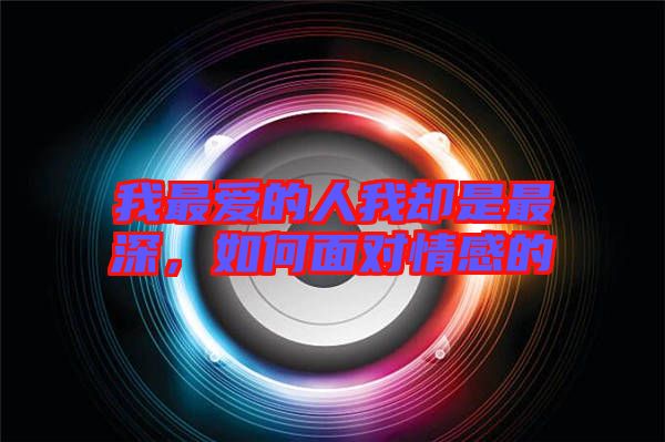 我最愛的人我卻是最深，如何面對情感的