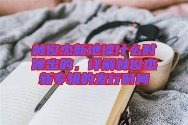 林俊杰新地球什么時候出的，詳解林俊杰新專輯的發(fā)行時間