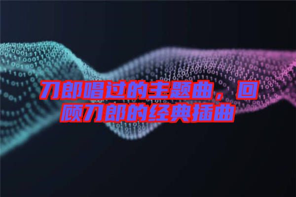 刀郎唱過的主題曲，回顧刀郎的經(jīng)典插曲