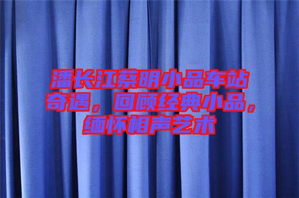 潘長江蔡明小品車站奇遇，回顧經(jīng)典小品，緬懷相聲藝術