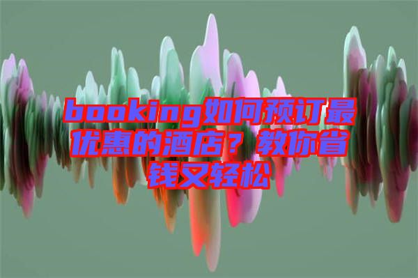 booking如何預(yù)訂最優(yōu)惠的酒店？教你省錢又輕松