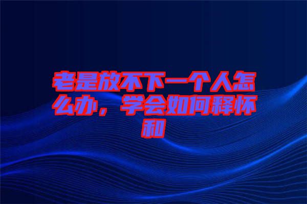 老是放不下一個(gè)人怎么辦，學(xué)會(huì)如何釋懷和