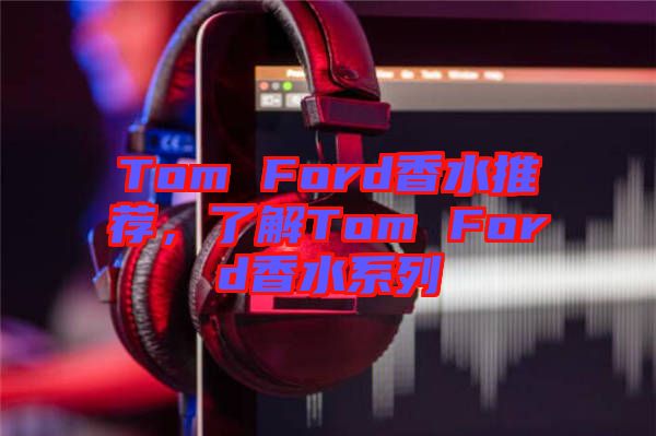 Tom Ford香水推薦，了解Tom Ford香水系列