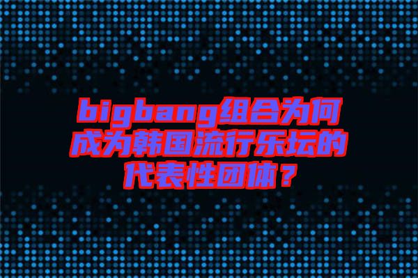 bigbang組合為何成為韓國流行樂壇的代表性團體？
