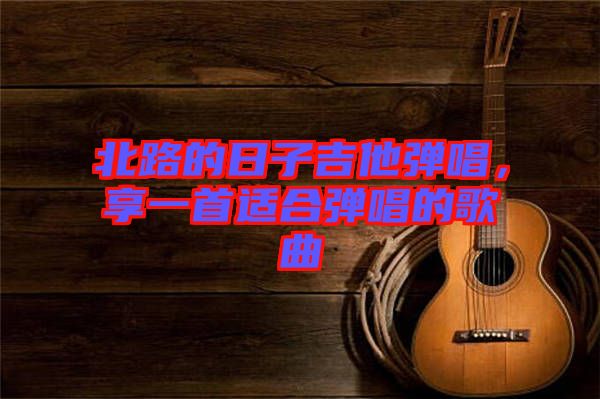 北路的日子吉他彈唱，享一首適合彈唱的歌曲