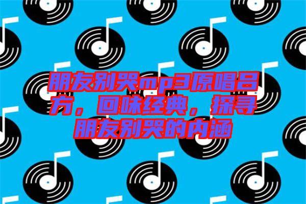 朋友別哭mp3原唱呂方，回味經(jīng)典，探尋朋友別哭的內(nèi)涵