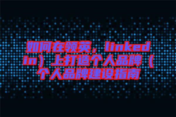 如何在領英，linkedin）上打造個人品牌（個人品牌建設指南